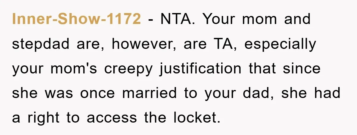 Inner-Show-1172 − NTA. Your mom and stepdad are, however, are TA, especially your mom's creepy justification that since she was once married to your dad, she had a right to...