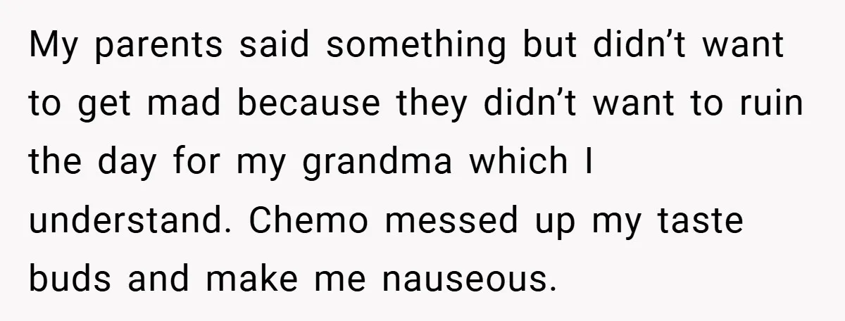 My parents said something but didn’t want to get mad because they didn’t want to ruin the day for my grandma which I understand. Chemo messed up my taste buds...