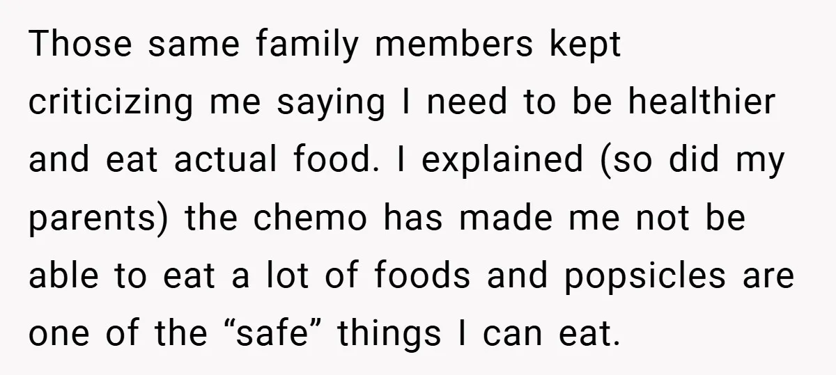 Those same family members kept criticizing me saying I need to be healthier and eat actual food. I explained (so did my parents) the chemo has made me not be...