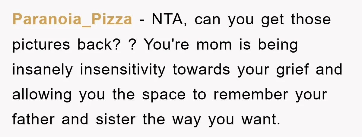 Paranoia_Pizza − NTA, can you get those pictures back? ? You're mom is being insanely insensitivity towards your grief and allowing you the space to remember your father and sister...