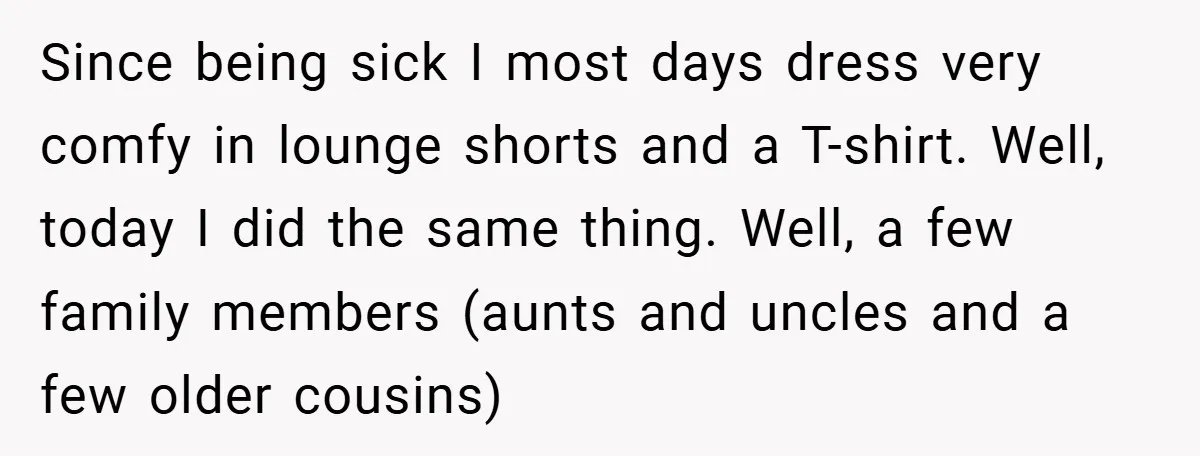 Since being sick I most days dress very comfy in lounge shorts and a T-shirt. Well, today I did the same thing. Well, a few family members (aunts and uncles...