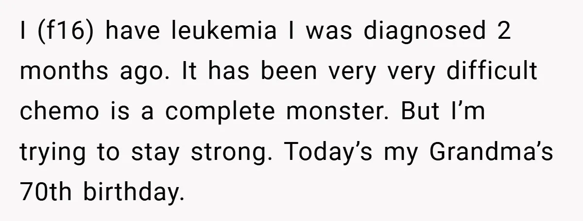 I (f16) have leukemia I was diagnosed 2 months ago. It has been very very difficult chemo is a complete monster. But I’m trying to stay strong. Today’s my Grandma’s...