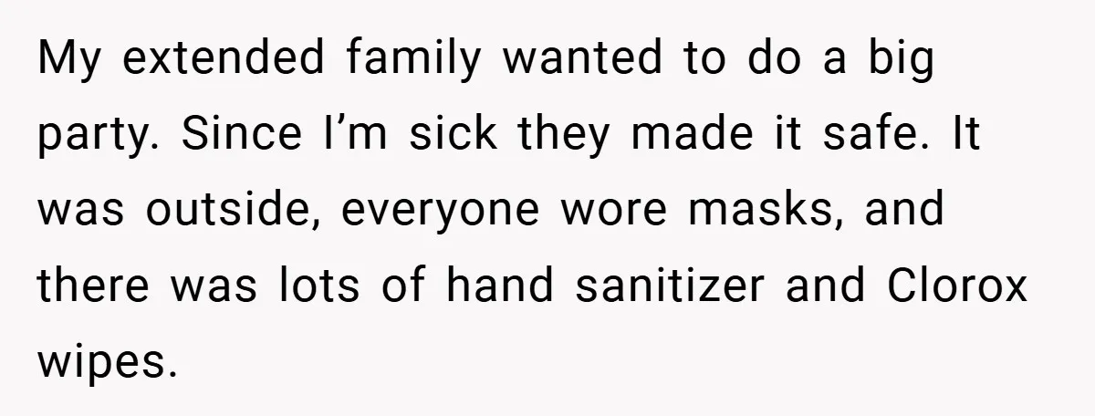 My extended family wanted to do a big party. Since I’m sick they made it safe. It was outside, everyone wore masks, and there was lots of hand sanitizer and...