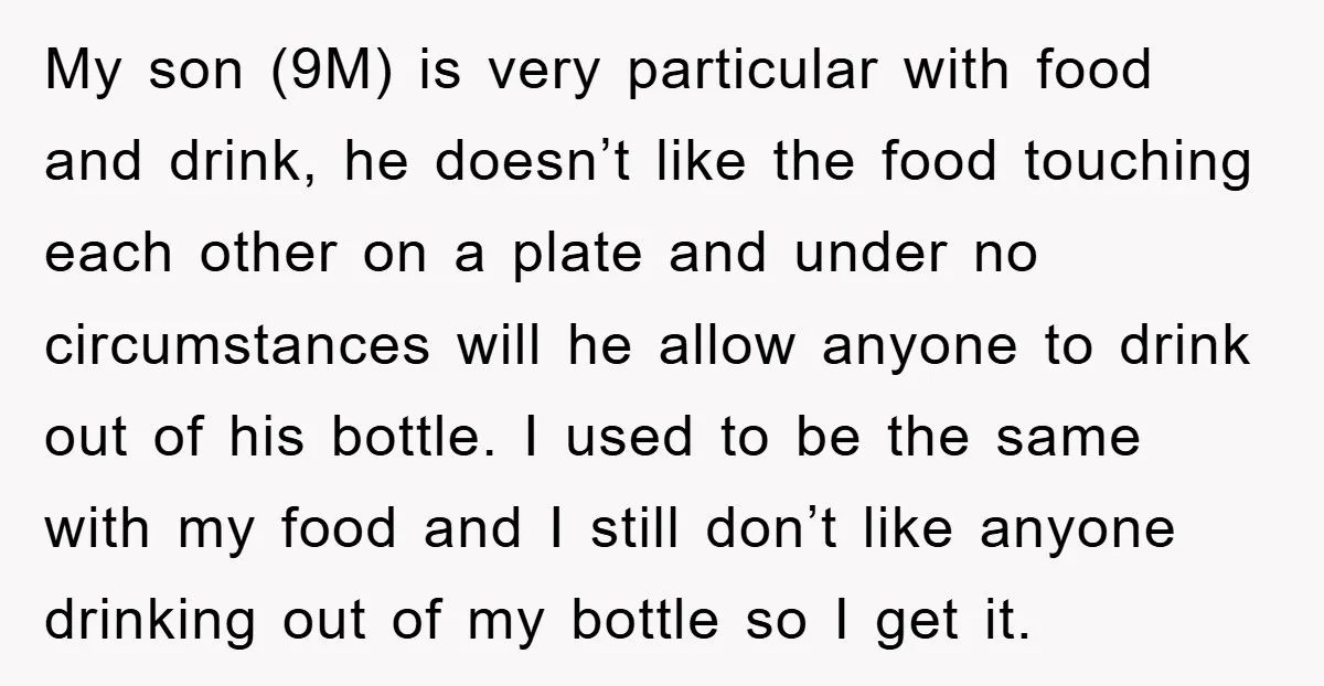 My son (9M) is very particular with food and drink, he doesn’t like the food touching each other on a plate and under no circumstances will he allow anyone to...