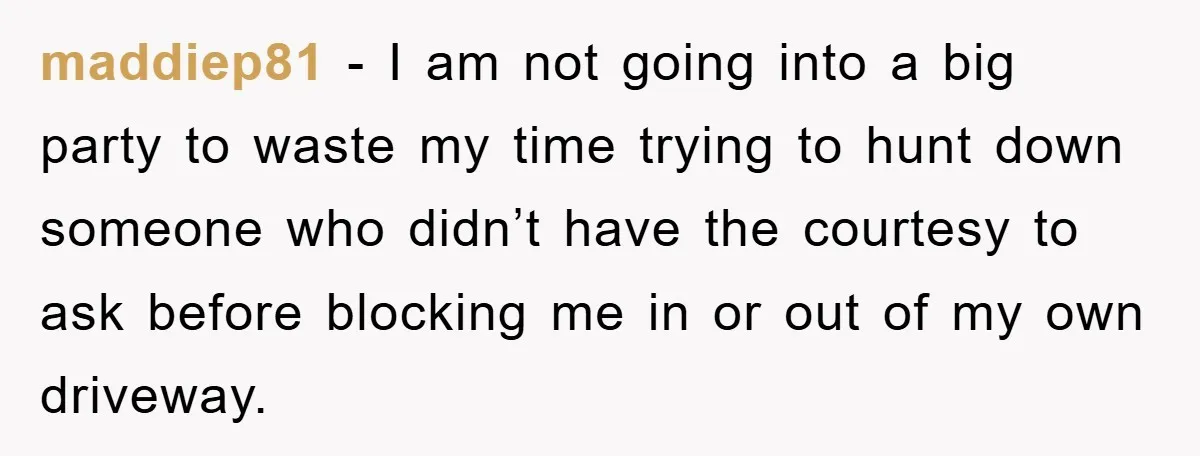 maddiep81 − I am not going into a big party to waste my time trying to hunt down someone who didn’t have the courtesy to ask before blocking me in...