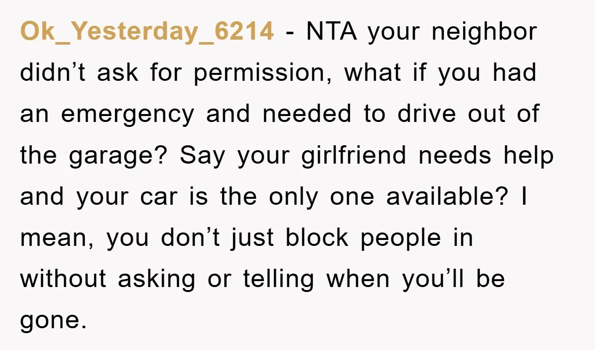 Ok_Yesterday_6214 − NTA your neighbor didn’t ask for permission, what if you had an emergency and needed to drive out of the garage? Say your girlfriend needs help and your...
