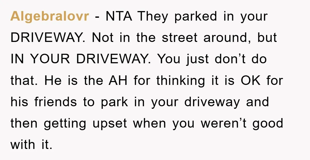 Algebralovr − NTA They parked in your DRIVEWAY. Not in the street around, but IN YOUR DRIVEWAY. You just don’t do that. He is the AH for thinking it is...