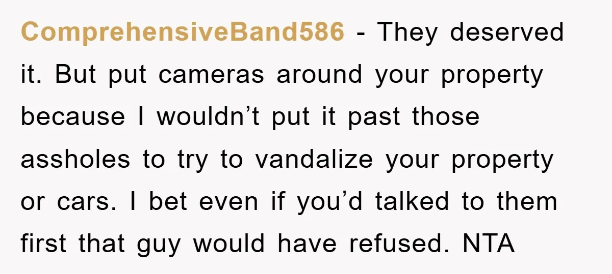 ComprehensiveBand586 − They deserved it. But put cameras around your property because I wouldn’t put it past those assholes to try to vandalize your property or cars. I bet even...