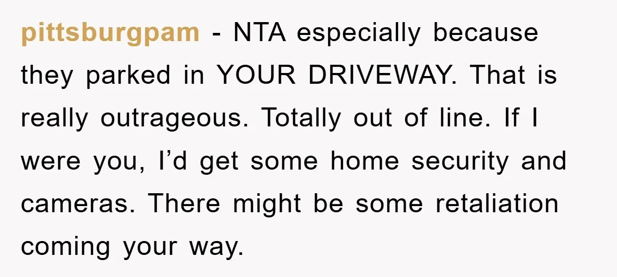 pittsburgpam − NTA especially because they parked in YOUR DRIVEWAY. That is really outrageous. Totally out of line. If I were you, I’d get some home security and cameras. There...