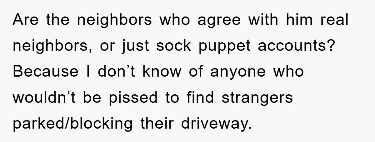 Are the neighbors who agree with him real neighbors, or just sock puppet accounts? Because I don’t know of anyone who wouldn’t be pissed to find strangers parked/blocking their driveway.