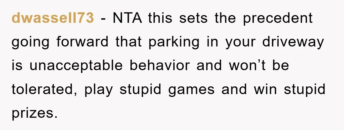 dwassell73 − NTA this sets the precedent going forward that parking in your driveway is unacceptable behavior and won’t be tolerated, play stupid games and win stupid prizes.