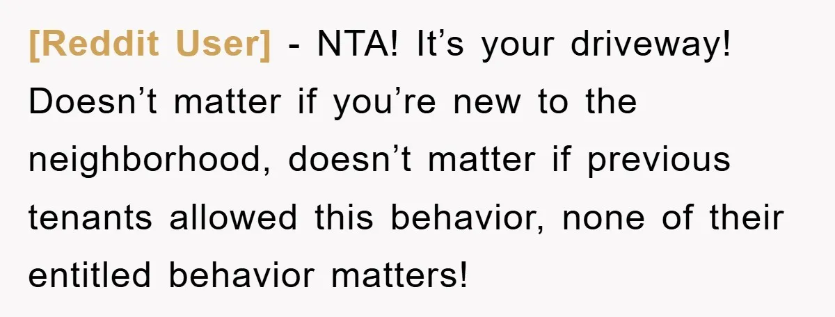 [Reddit User] − NTA! It’s your driveway! Doesn’t matter if you’re new to the neighborhood, doesn’t matter if previous tenants allowed this behavior, none of their entitled behavior matters!