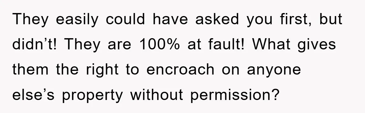 They easily could have asked you first, but didn’t! They are 100% at fault! What gives them the right to encroach on anyone else’s property without permission?