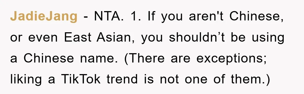 JadieJang − NTA. 1. If you aren't Chinese, or even East Asian, you shouldn’t be using a Chinese name. (There are exceptions; liking a TikTok trend is not one of...