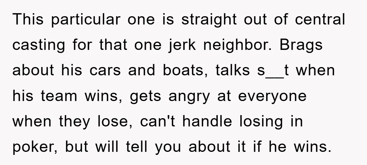 This particular one is straight out of central casting for that one jerk neighbor. Brags about his cars and boats, talks s__t when his team wins, gets angry at everyone...
