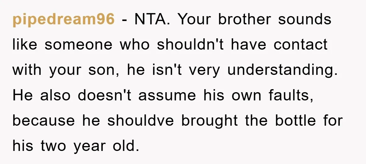 pipedream96 − NTA. Your brother sounds like someone who shouldn't have contact with your son, he isn't very understanding. He also doesn't assume his own faults, because he shouldve brought...