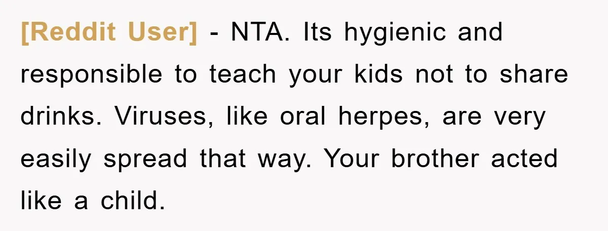 [Reddit User] − NTA. Its hygienic and responsible to teach your kids not to share drinks. Viruses, like oral herpes, are very easily spread that way. Your brother acted like...