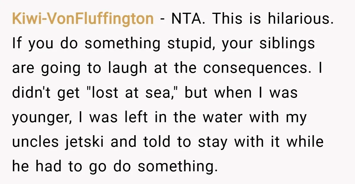 Kiwi-VonFluffington − NTA. This is hilarious. If you do something stupid, your siblings are going to laugh at the consequences. I didn't get "lost at sea," but when I was...