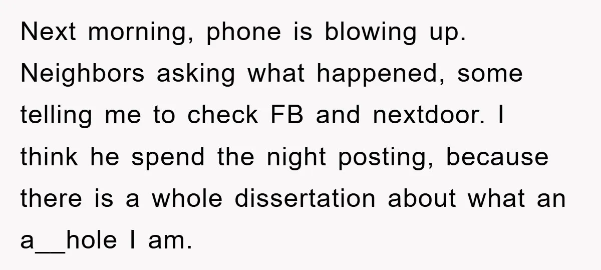 Next morning, phone is blowing up. Neighbors asking what happened, some telling me to check FB and nextdoor. I think he spend the night posting, because there is a whole...