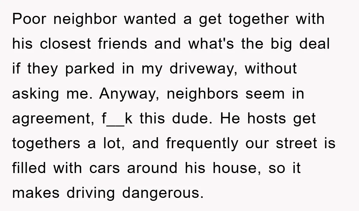 Poor neighbor wanted a get together with his closest friends and what's the big deal if they parked in my driveway, without asking me. Anyway, neighbors seem in agreement, f__k...