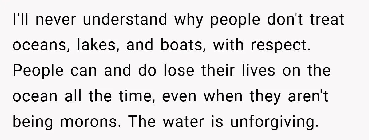 I'll never understand why people don't treat oceans, lakes, and boats, with respect. People can and do lose their lives on the ocean all the time, even when they aren't...