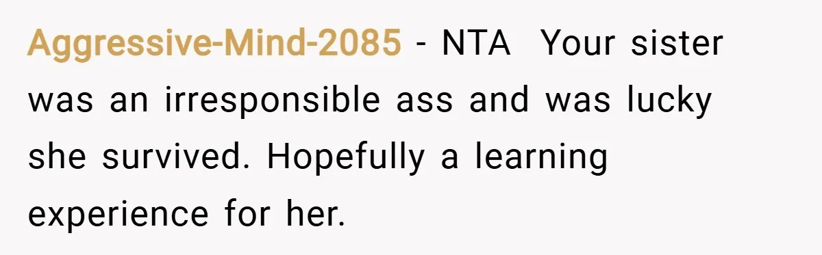 Aggressive-Mind-2085 − NTA ​ Your sister was an irresponsible ass and was lucky she survived. Hopefully a learning experience for her.