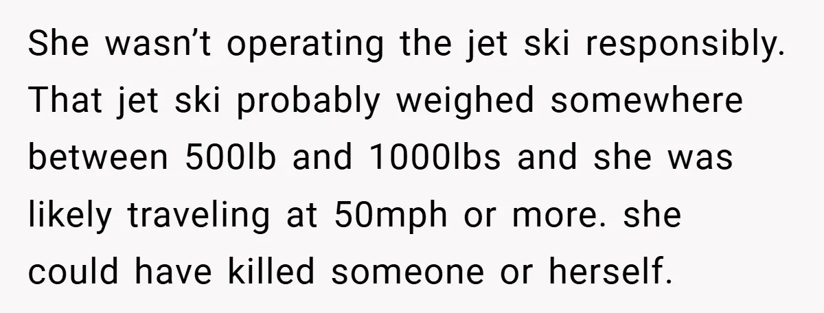 She wasn’t operating the jet ski responsibly. That jet ski probably weighed somewhere between 500lb and 1000lbs and she was likely traveling at 50mph or more. she could have killed...