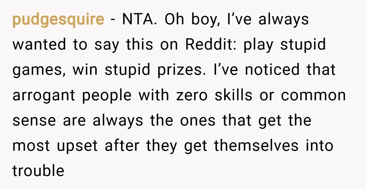 pudgesquire − NTA. Oh boy, I’ve always wanted to say this on Reddit: play stupid games, win stupid prizes. I’ve noticed that arrogant people with zero skills or common sense...