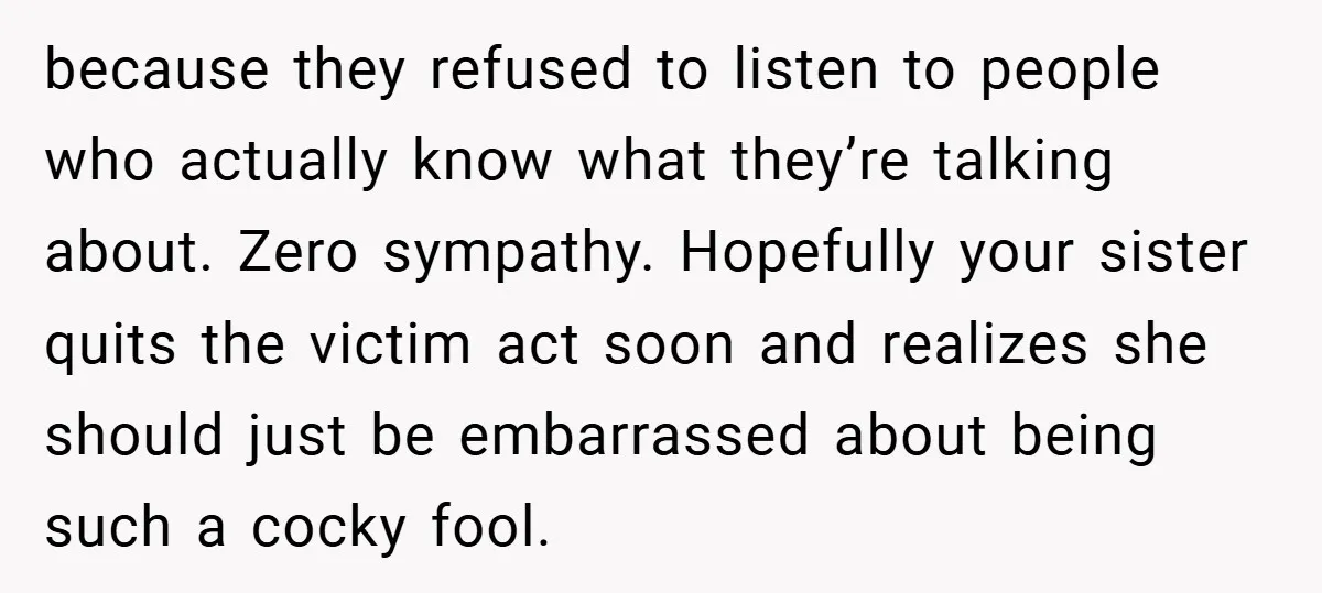 because they refused to listen to people who actually know what they’re talking about. Zero sympathy. Hopefully your sister quits the victim act soon and realizes she should just be...