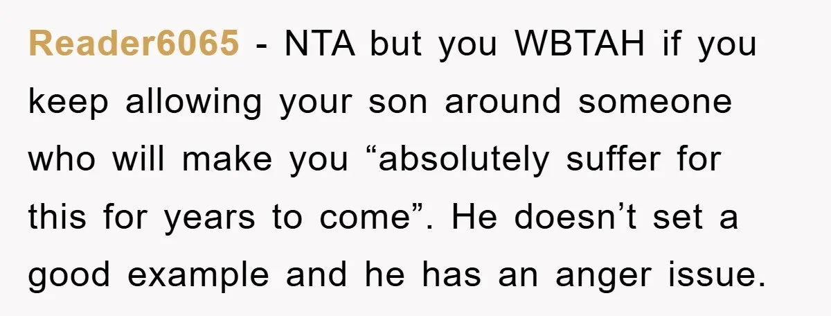 Reader6065 − NTA but you WBTAH if you keep allowing your son around someone who will make you “absolutely suffer for this for years to come”. He doesn’t set a...