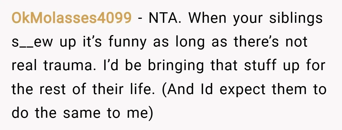 OkMolasses4099 − NTA. When your siblings s__ew up it’s funny as long as there’s not real trauma. I’d be bringing that stuff up for the rest of their life. (And...