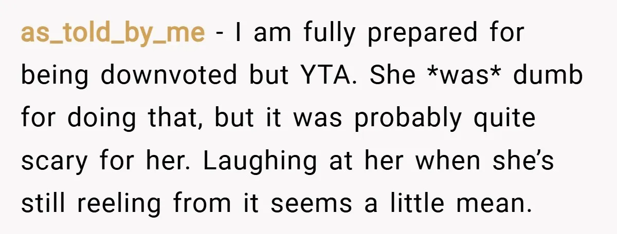 as_told_by_me − I am fully prepared for being downvoted but YTA. She *was* dumb for doing that, but it was probably quite scary for her. Laughing at her when she’s...