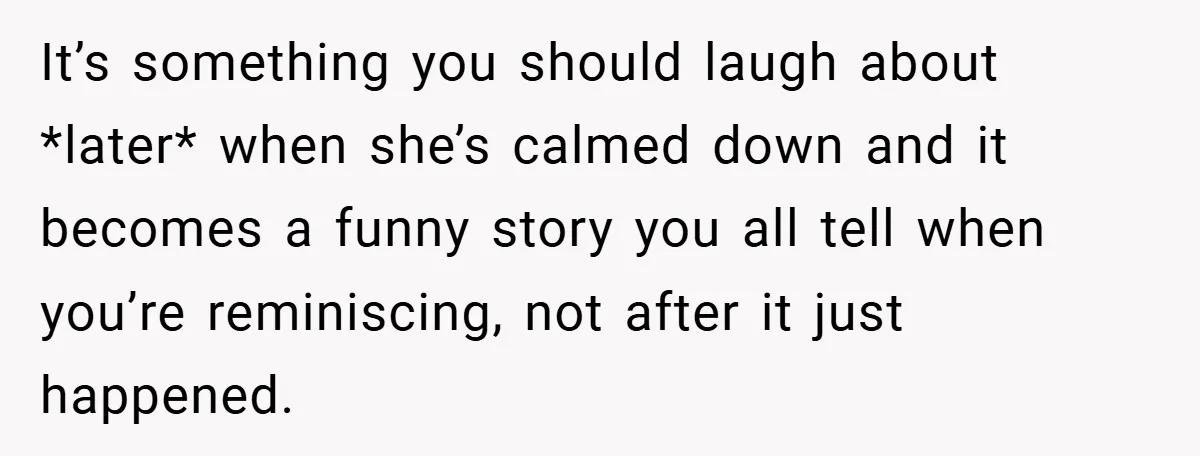 It’s something you should laugh about *later* when she’s calmed down and it becomes a funny story you all tell when you’re reminiscing, not after it just happened.
