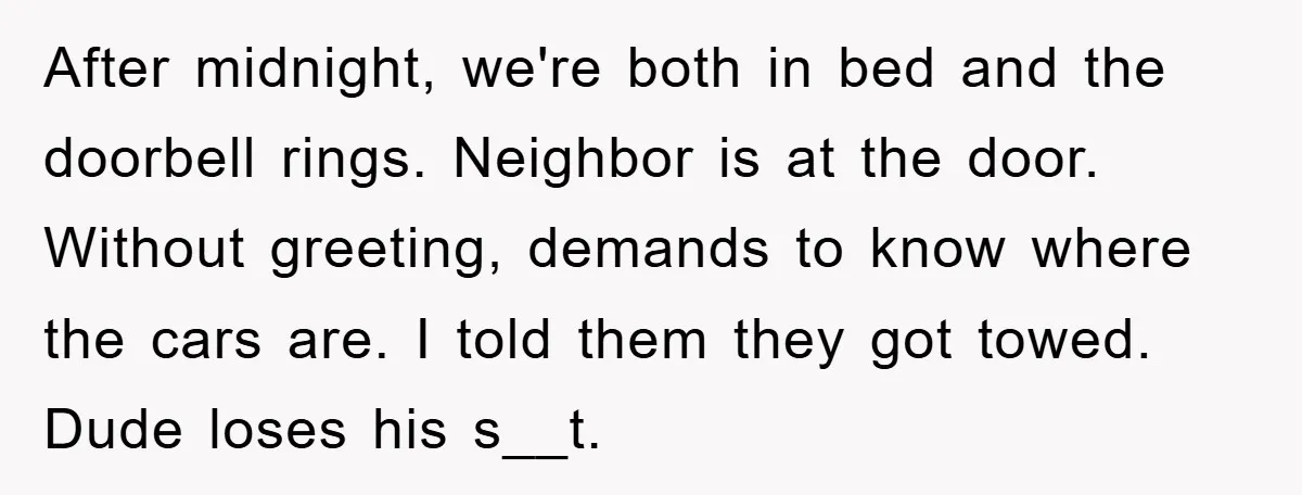 After midnight, we're both in bed and the doorbell rings. Neighbor is at the door. Without greeting, demands to know where the cars are. I told them they got towed....