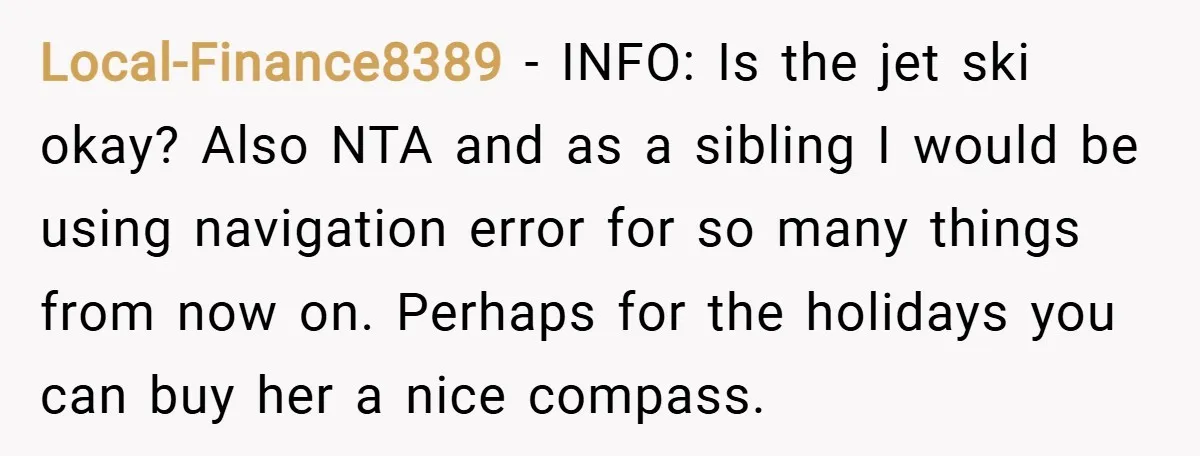 Local-Finance8389 − INFO: Is the jet ski okay? Also NTA and as a sibling I would be using navigation error for so many things from now on. Perhaps for the...