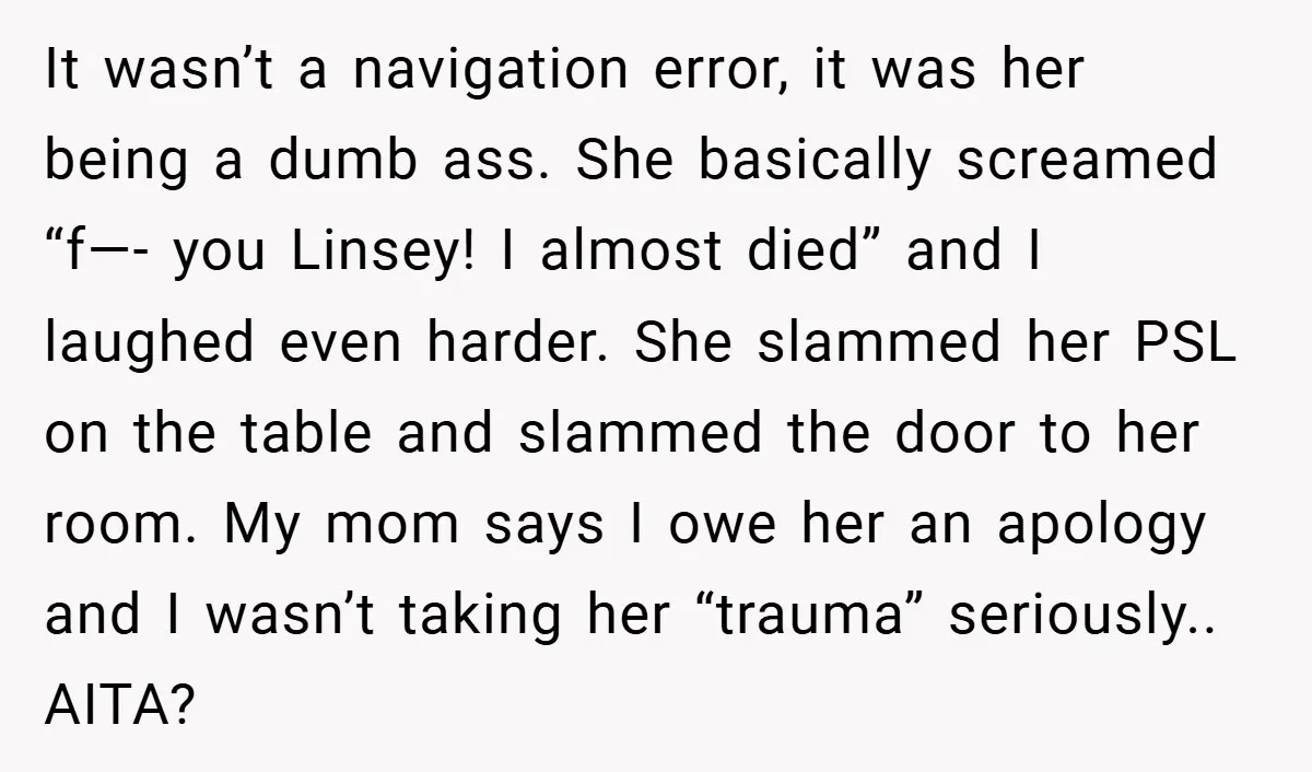 It wasn’t a navigation error, it was her being a dumb ass. She basically screamed “f—- you Linsey! I almost died” and I laughed even harder. She slammed her PSL...