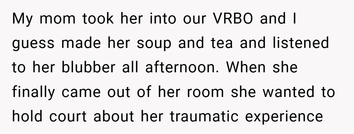 My mom took her into our VRBO and I guess made her soup and tea and listened to her blubber all afternoon. When she finally came out of her room...