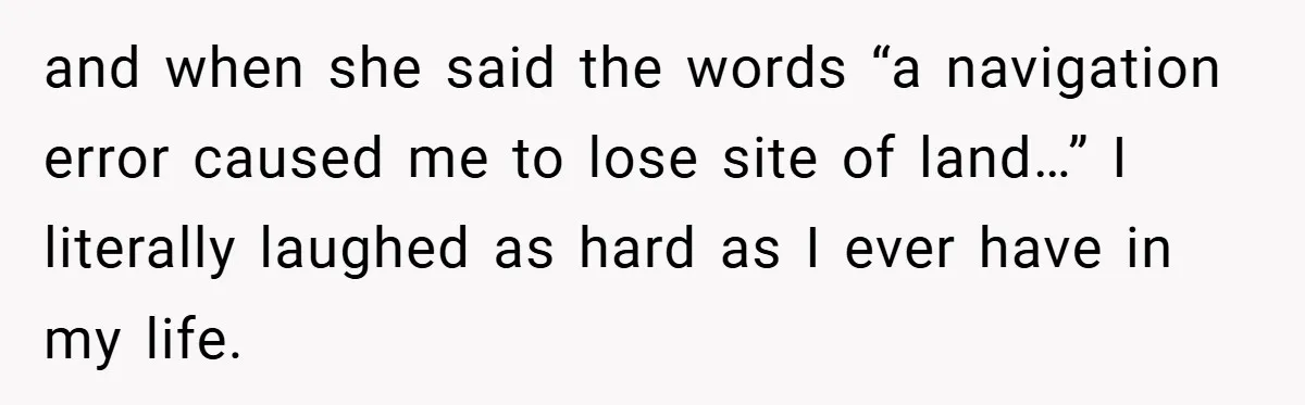 and when she said the words “a navigation error caused me to lose site of land…” I literally laughed as hard as I ever have in my life.