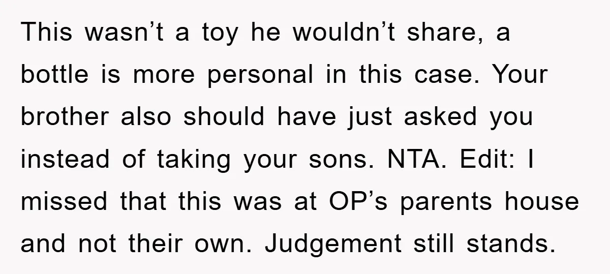 This wasn’t a toy he wouldn’t share, a bottle is more personal in this case. Your brother also should have just asked you instead of taking your sons. NTA. Edit:...