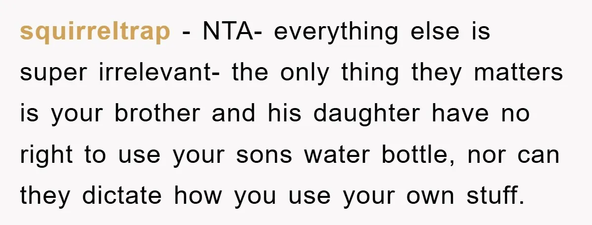 squirreltrap − NTA- everything else is super irrelevant- the only thing they matters is your brother and his daughter have no right to use your sons water bottle, nor can...