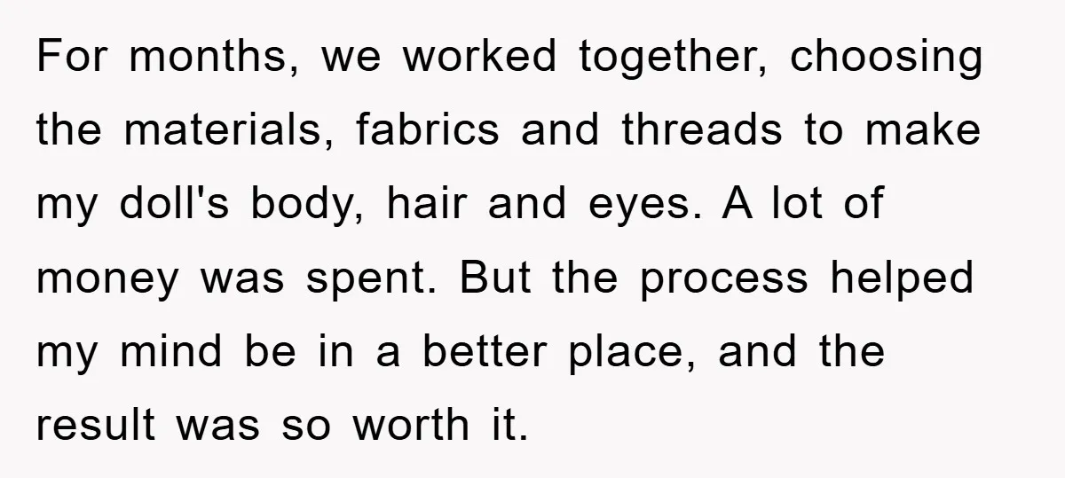 For months, we worked together, choosing the materials, fabrics and threads to make my doll's body, hair and eyes. A lot of money was spent. But the process helped my...