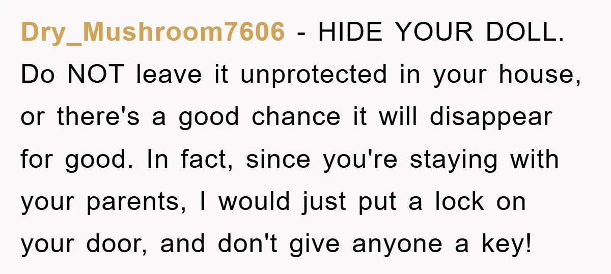 Dry_Mushroom7606 − HIDE YOUR DOLL. Do NOT leave it unprotected in your house, or there's a good chance it will disappear for good. In fact, since you're staying with your...