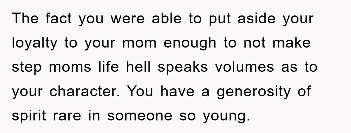 The fact you were able to put aside your loyalty to your mom enough to not make step moms life hell speaks volumes as to your character. You have a...