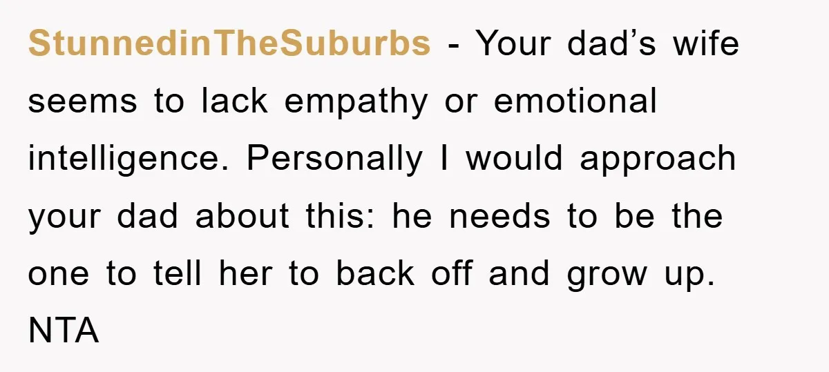 StunnedinTheSuburbs − Your dad’s wife seems to lack empathy or emotional intelligence. Personally I would approach your dad about this: he needs to be the one to tell her to...