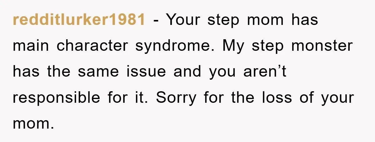 redditlurker1981 − Your step mom has main character syndrome. My step monster has the same issue and you aren’t responsible for it. Sorry for the loss of your mom.