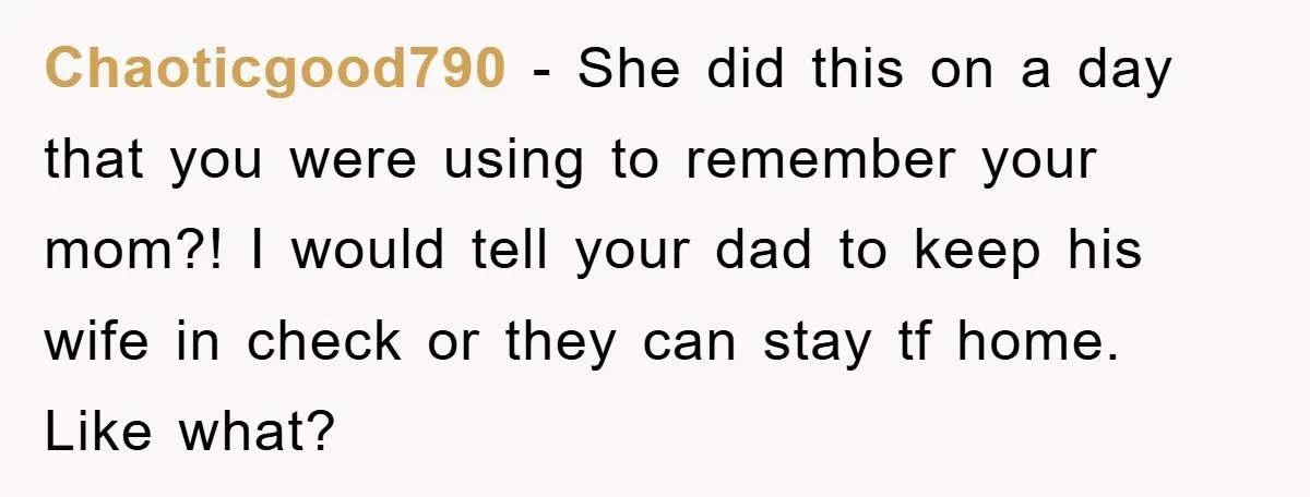Chaoticgood790 − She did this on a day that you were using to remember your mom?! I would tell your dad to keep his wife in check or they can...