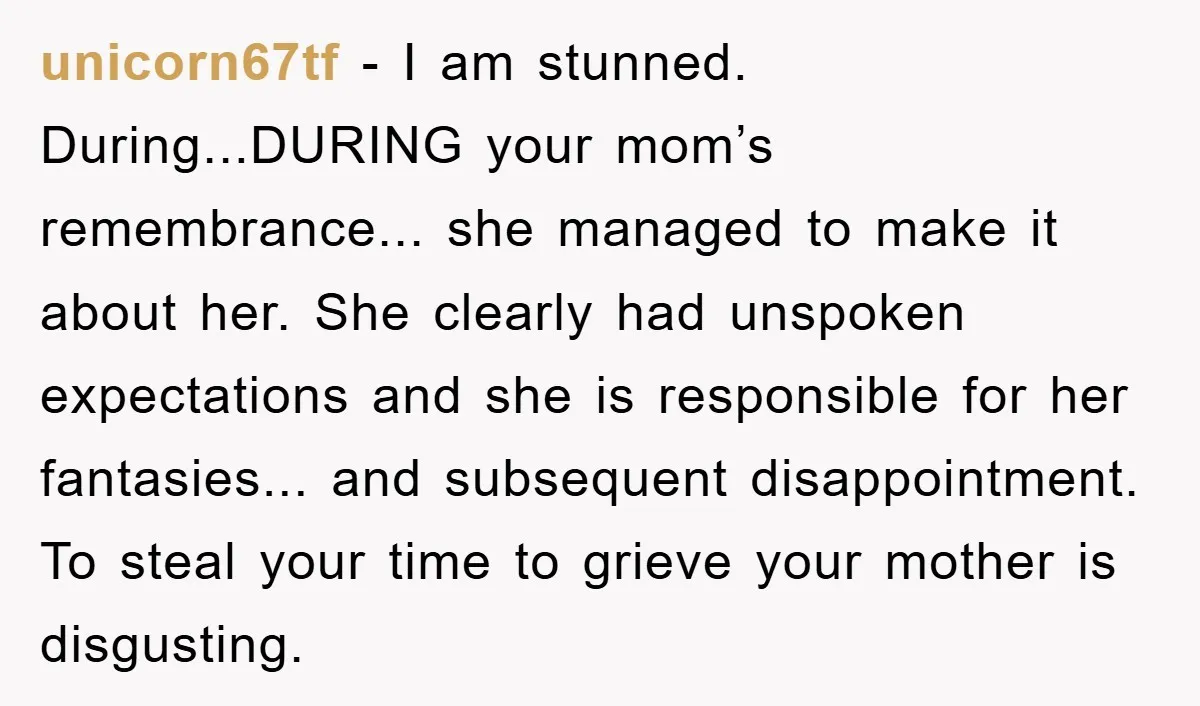 unicorn67tf − I am stunned. During...DURING your mom’s remembrance... she managed to make it about her. She clearly had unspoken expectations and she is responsible for her fantasies... and subsequent...