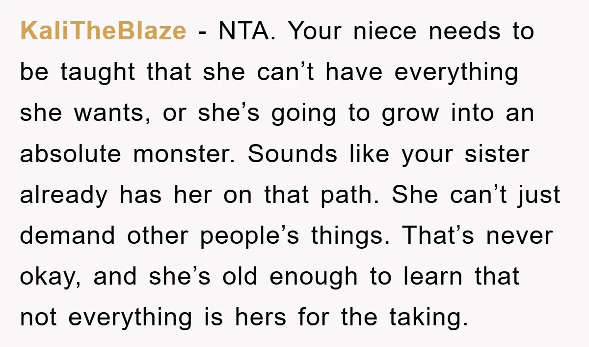 KaliTheBlaze − NTA. Your niece needs to be taught that she can’t have everything she wants, or she’s going to grow into an absolute monster. Sounds like your sister already...