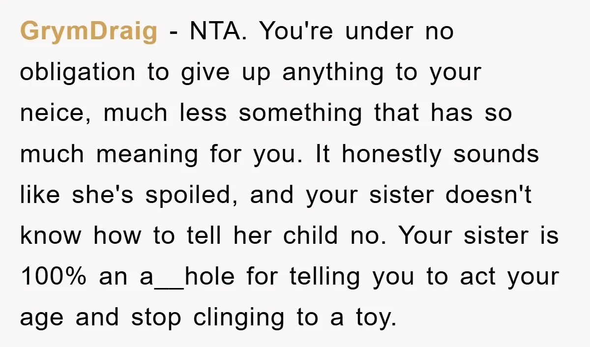 GrymDraig − NTA. You're under no obligation to give up anything to your neice, much less something that has so much meaning for you. It honestly sounds like she's spoiled,...