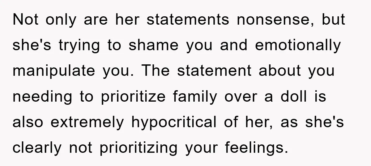 Not only are her statements nonsense, but she's trying to shame you and emotionally manipulate you. The statement about you needing to prioritize family over a doll is also extremely...